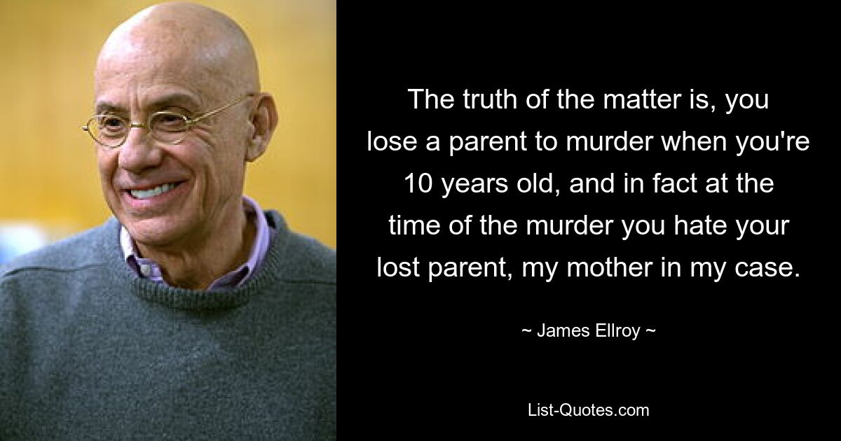 The truth of the matter is, you lose a parent to murder when you're 10 years old, and in fact at the time of the murder you hate your lost parent, my mother in my case. — © James Ellroy