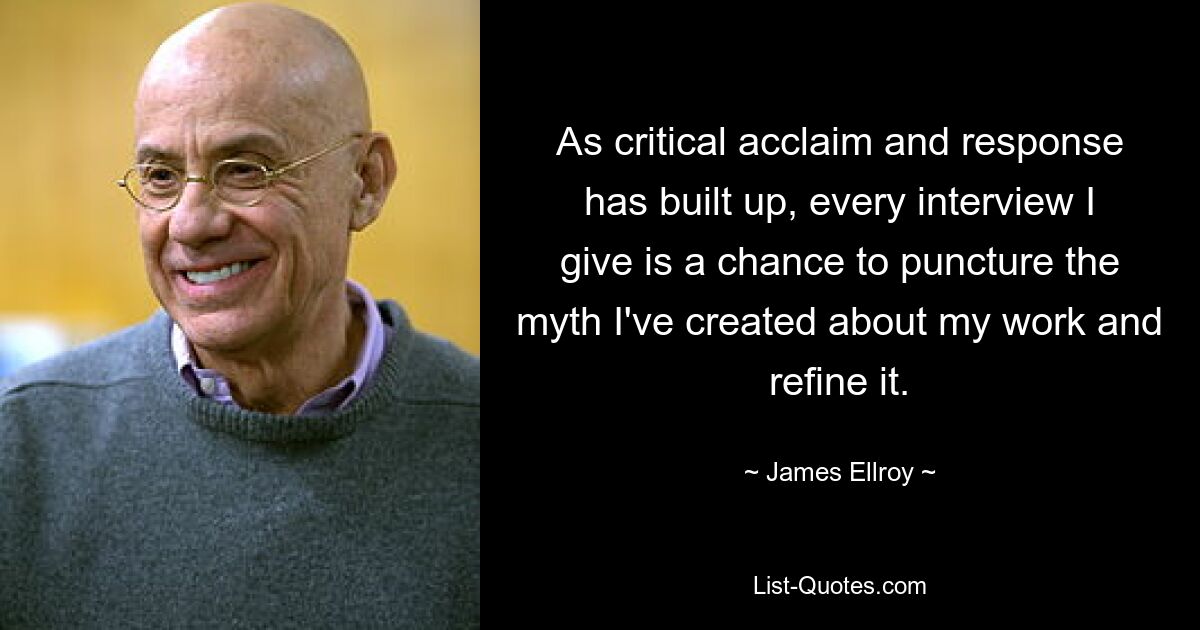 As critical acclaim and response has built up, every interview I give is a chance to puncture the myth I've created about my work and refine it. — © James Ellroy