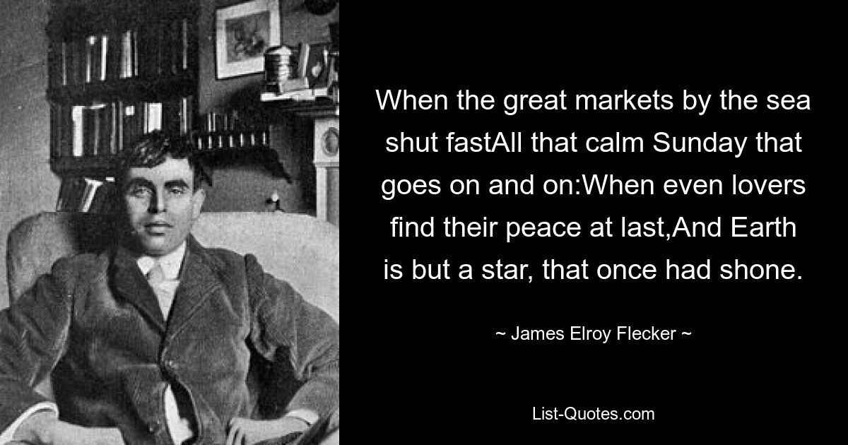 When the great markets by the sea shut fastAll that calm Sunday that goes on and on:When even lovers find their peace at last,And Earth is but a star, that once had shone. — © James Elroy Flecker