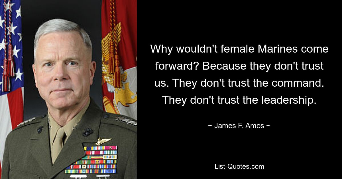 Why wouldn't female Marines come forward? Because they don't trust us. They don't trust the command. They don't trust the leadership. — © James F. Amos