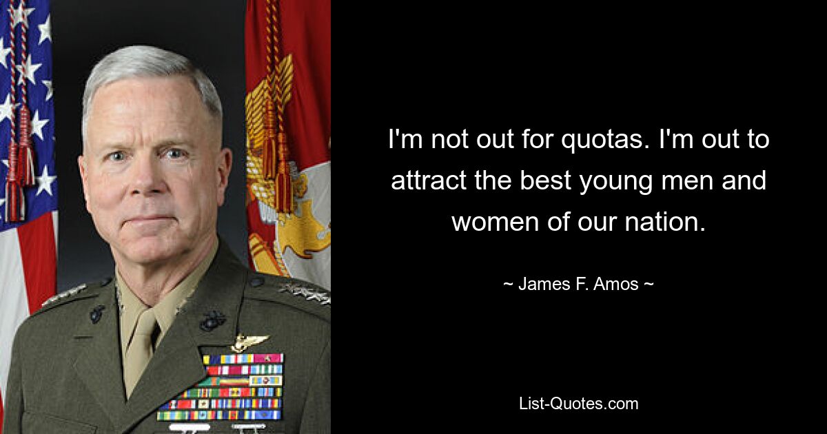 I'm not out for quotas. I'm out to attract the best young men and women of our nation. — © James F. Amos