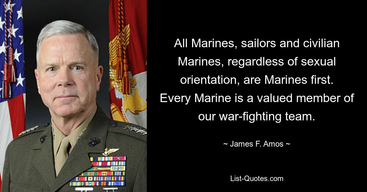 All Marines, sailors and civilian Marines, regardless of sexual orientation, are Marines first. Every Marine is a valued member of our war-fighting team. — © James F. Amos