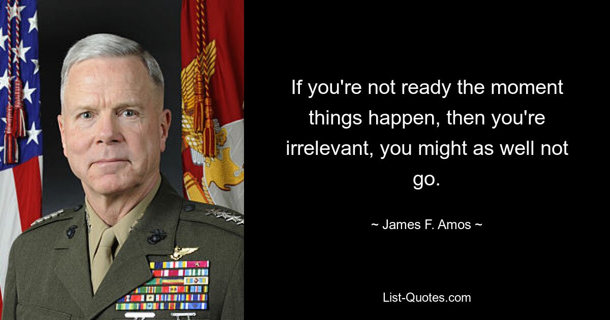 If you're not ready the moment things happen, then you're irrelevant, you might as well not go. — © James F. Amos