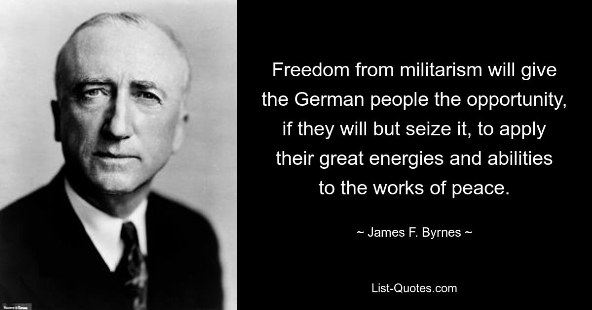 Freedom from militarism will give the German people the opportunity, if they will but seize it, to apply their great energies and abilities to the works of peace. — © James F. Byrnes