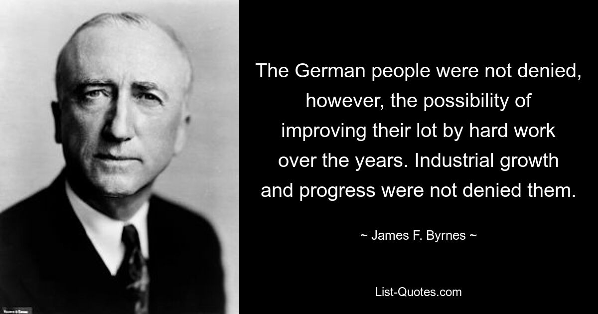 The German people were not denied, however, the possibility of improving their lot by hard work over the years. Industrial growth and progress were not denied them. — © James F. Byrnes