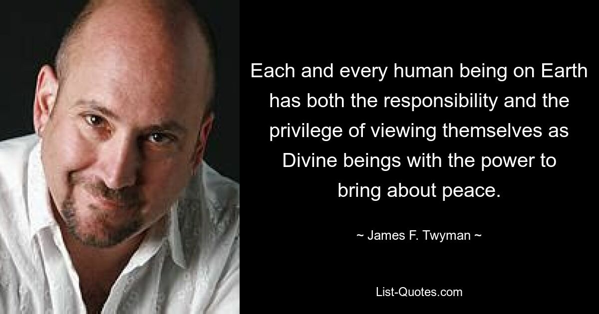 Each and every human being on Earth has both the responsibility and the privilege of viewing themselves as Divine beings with the power to bring about peace. — © James F. Twyman