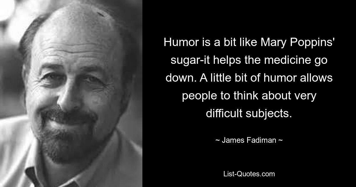 Humor is a bit like Mary Poppins' sugar-it helps the medicine go down. A little bit of humor allows people to think about very difficult subjects. — © James Fadiman