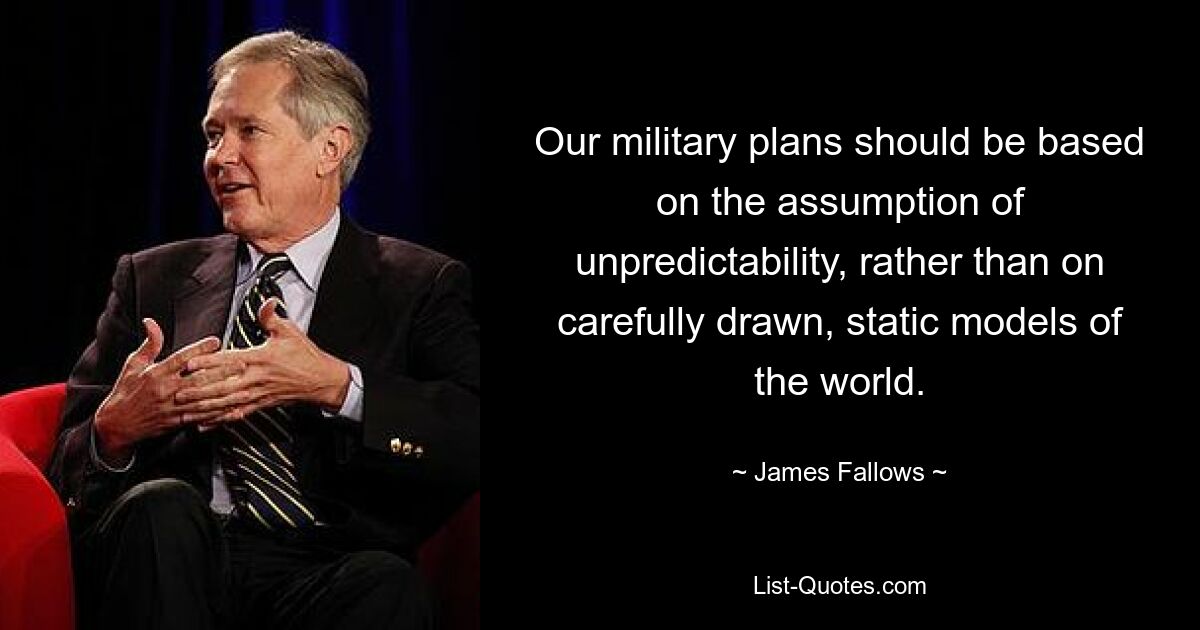 Our military plans should be based on the assumption of unpredictability, rather than on carefully drawn, static models of the world. — © James Fallows