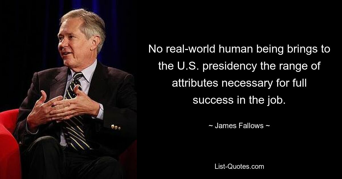 No real-world human being brings to the U.S. presidency the range of attributes necessary for full success in the job. — © James Fallows