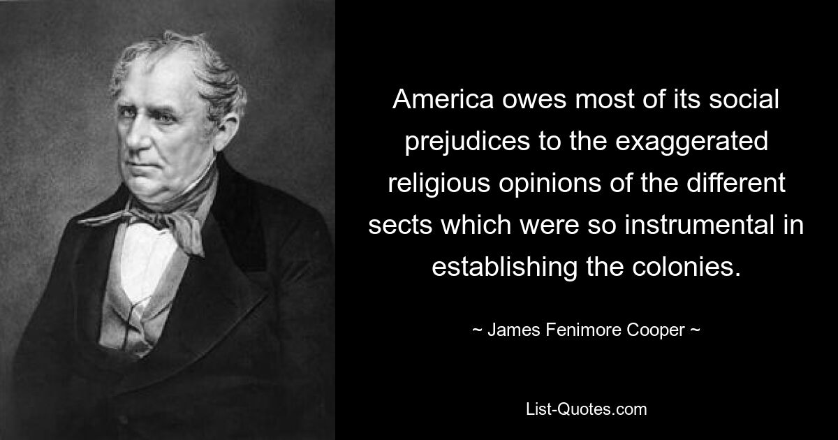 America owes most of its social prejudices to the exaggerated religious opinions of the different sects which were so instrumental in establishing the colonies. — © James Fenimore Cooper