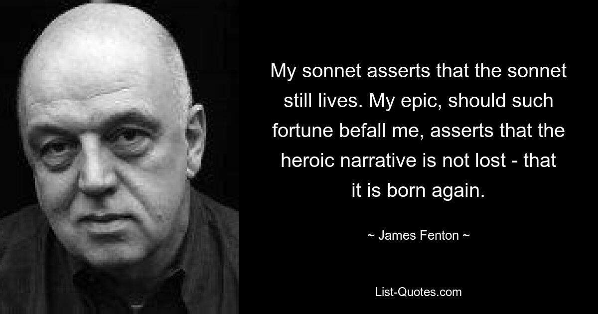 My sonnet asserts that the sonnet still lives. My epic, should such fortune befall me, asserts that the heroic narrative is not lost - that it is born again. — © James Fenton