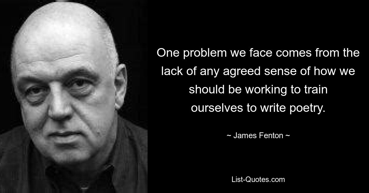 One problem we face comes from the lack of any agreed sense of how we should be working to train ourselves to write poetry. — © James Fenton