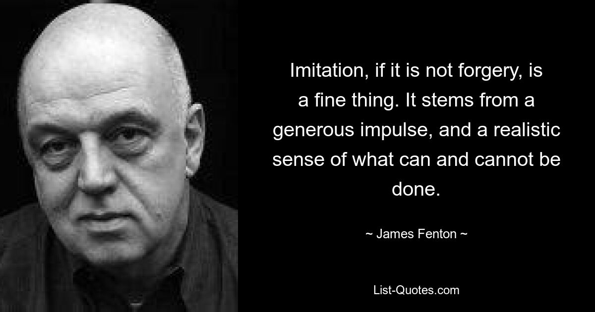 Imitation, if it is not forgery, is a fine thing. It stems from a generous impulse, and a realistic sense of what can and cannot be done. — © James Fenton