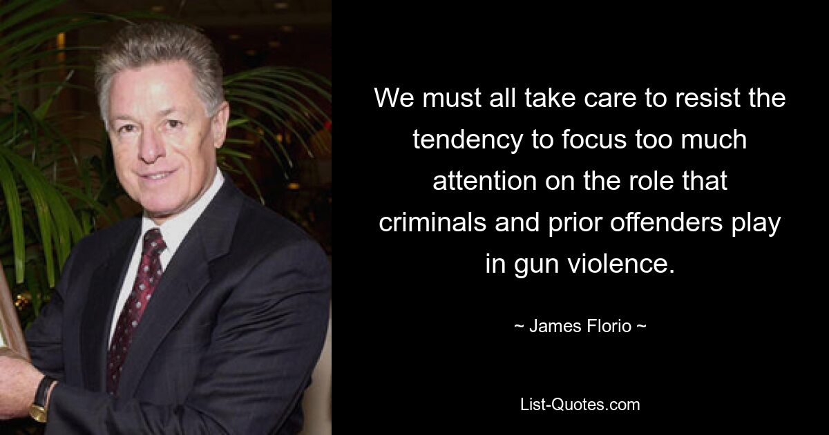 We must all take care to resist the tendency to focus too much attention on the role that criminals and prior offenders play in gun violence. — © James Florio