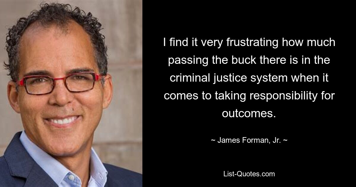 I find it very frustrating how much passing the buck there is in the criminal justice system when it comes to taking responsibility for outcomes. — © James Forman, Jr.