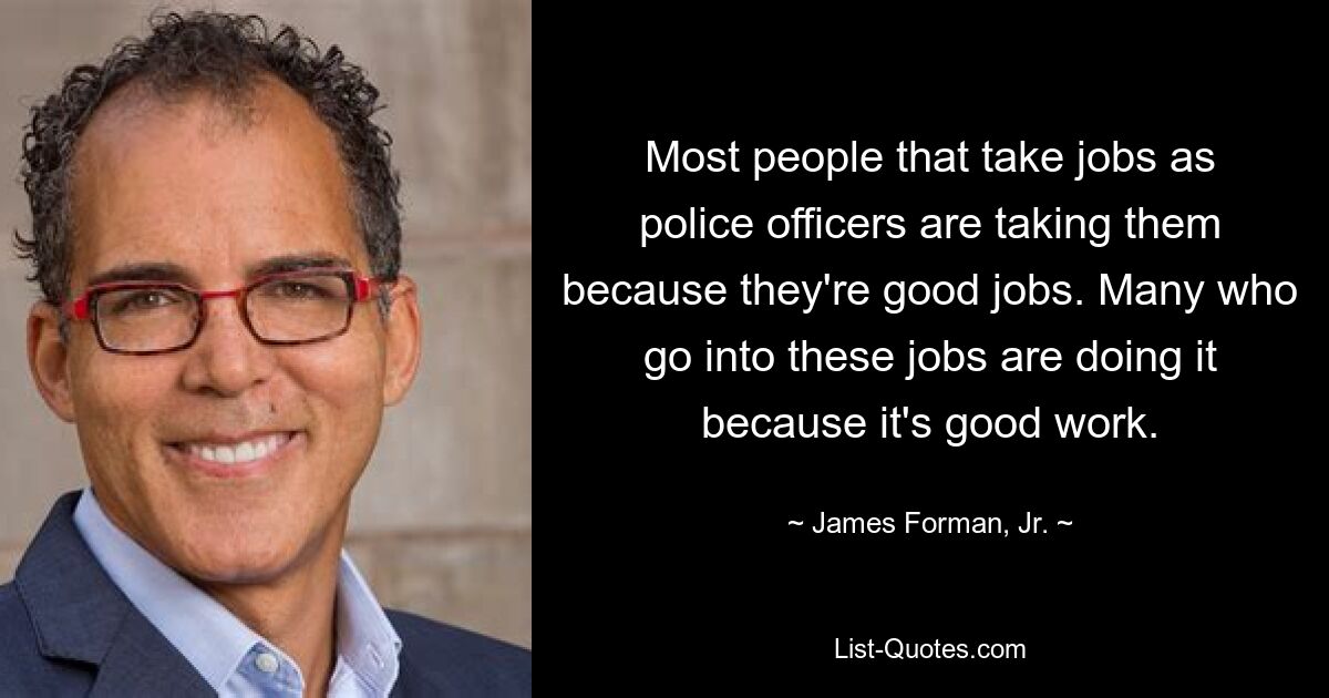 Most people that take jobs as police officers are taking them because they're good jobs. Many who go into these jobs are doing it because it's good work. — © James Forman, Jr.