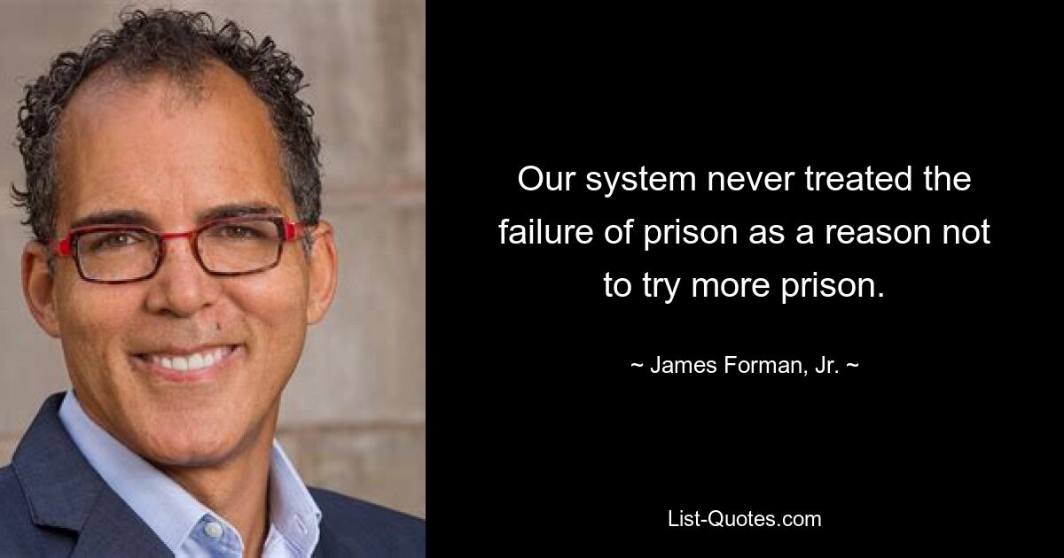 Our system never treated the failure of prison as a reason not to try more prison. — © James Forman, Jr.