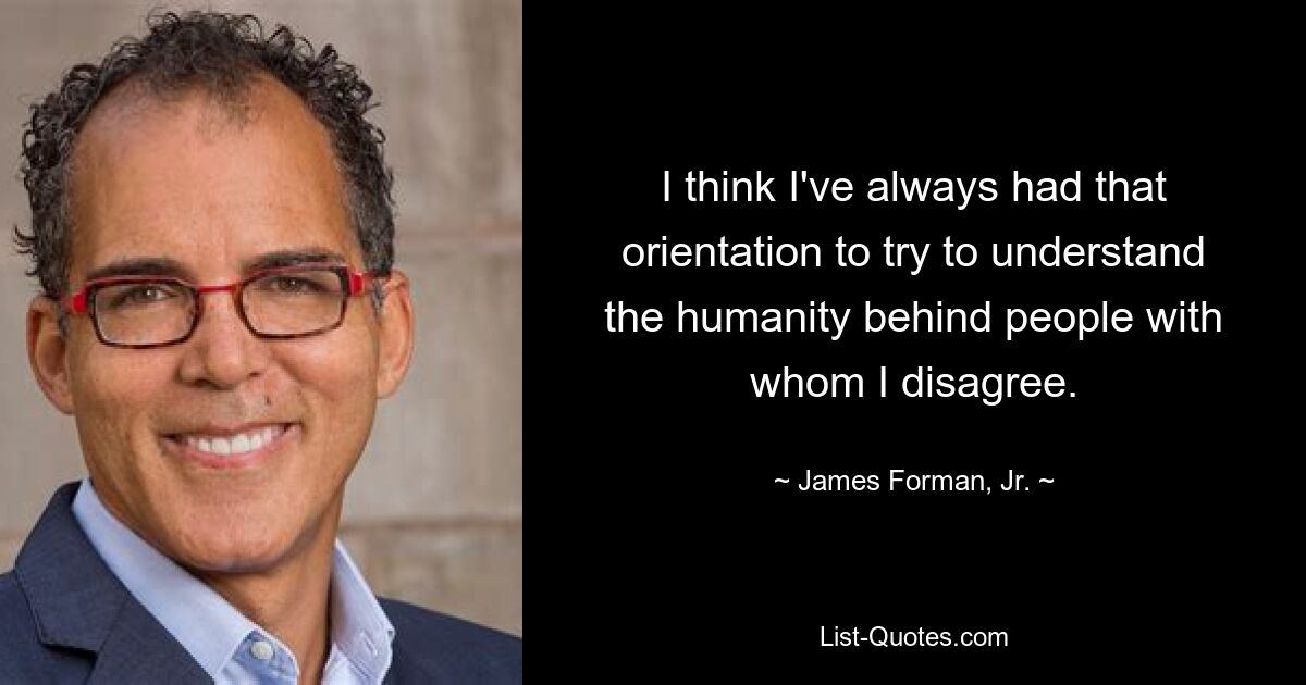 I think I've always had that orientation to try to understand the humanity behind people with whom I disagree. — © James Forman, Jr.