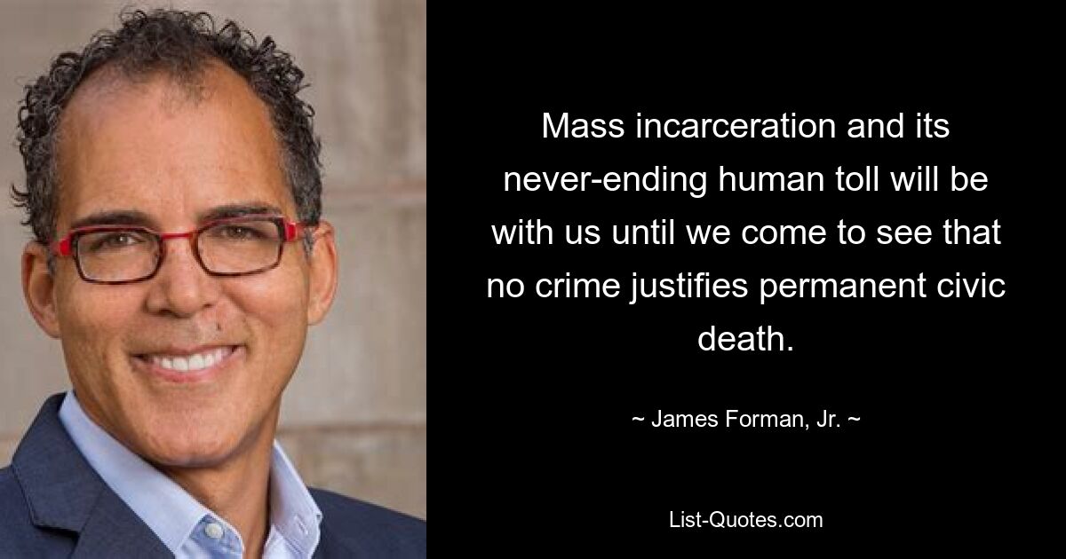 Mass incarceration and its never-ending human toll will be with us until we come to see that no crime justifies permanent civic death. — © James Forman, Jr.