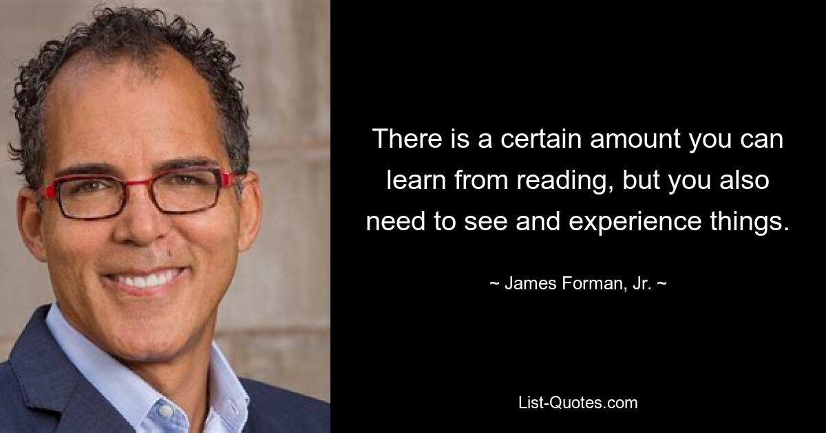 There is a certain amount you can learn from reading, but you also need to see and experience things. — © James Forman, Jr.