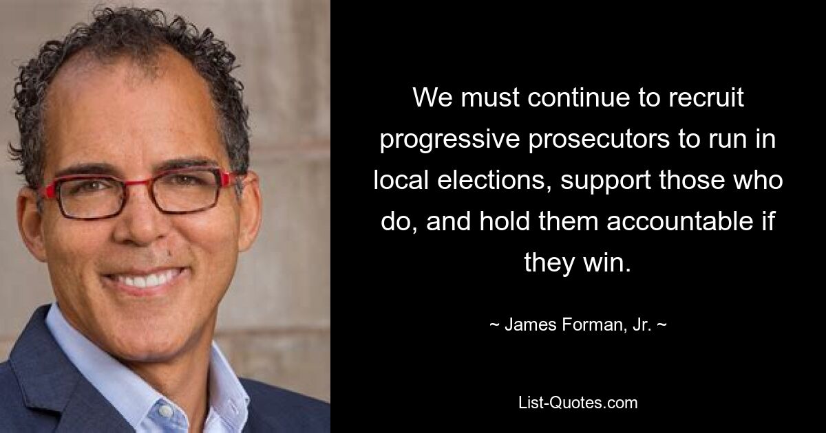 We must continue to recruit progressive prosecutors to run in local elections, support those who do, and hold them accountable if they win. — © James Forman, Jr.