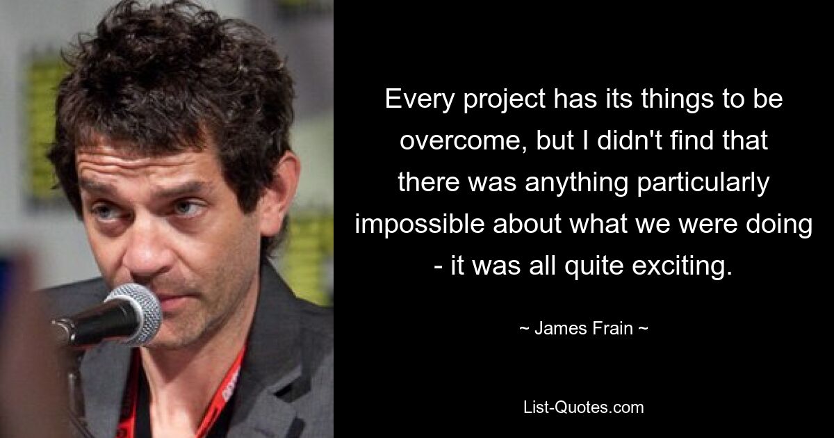 Every project has its things to be overcome, but I didn't find that there was anything particularly impossible about what we were doing - it was all quite exciting. — © James Frain