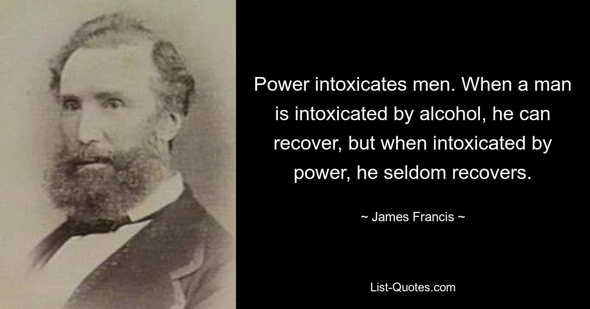 Power intoxicates men. When a man is intoxicated by alcohol, he can recover, but when intoxicated by power, he seldom recovers. — © James Francis