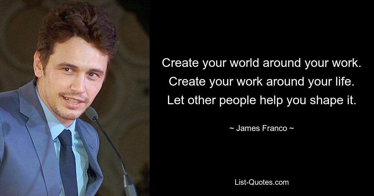 Create your world around your work. Create your work around your life. Let other people help you shape it. — © James Franco