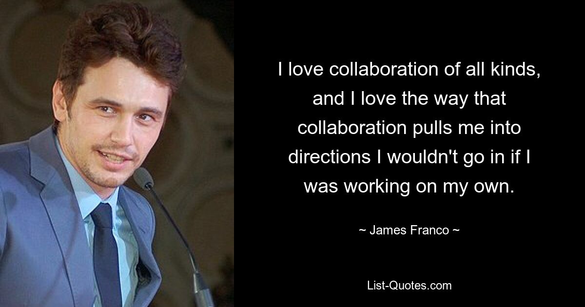 I love collaboration of all kinds, and I love the way that collaboration pulls me into directions I wouldn't go in if I was working on my own. — © James Franco