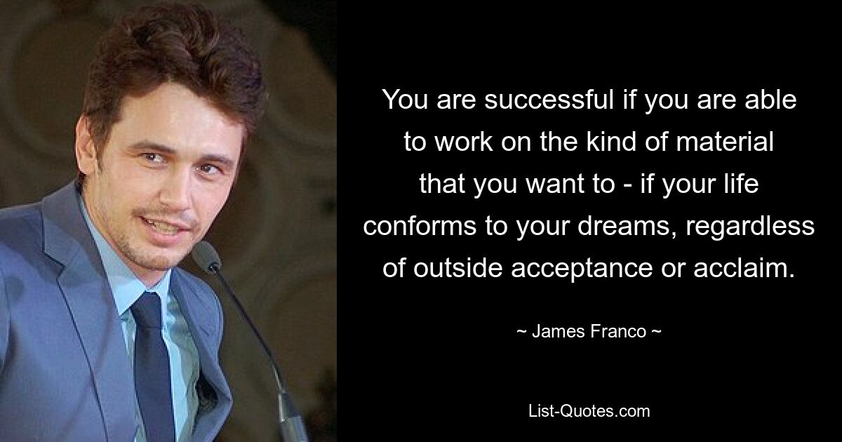 You are successful if you are able to work on the kind of material that you want to - if your life conforms to your dreams, regardless of outside acceptance or acclaim. — © James Franco