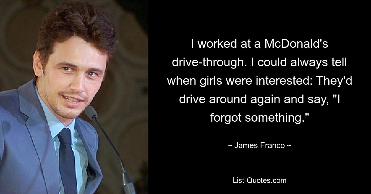 I worked at a McDonald's drive-through. I could always tell when girls were interested: They'd drive around again and say, "I forgot something." — © James Franco