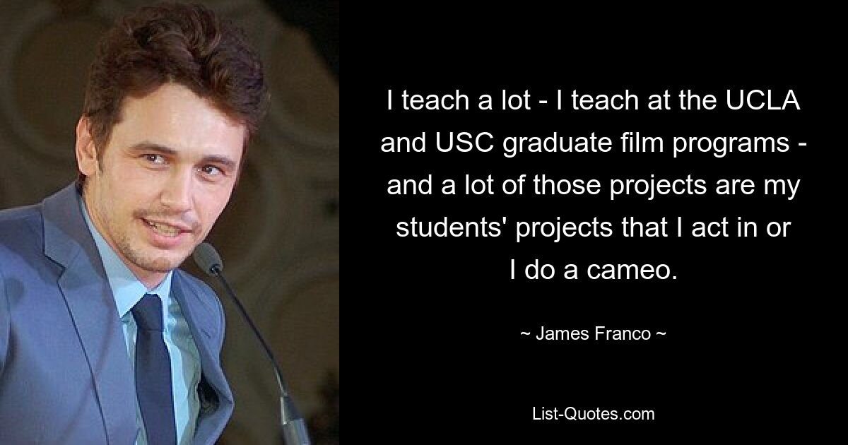 I teach a lot - I teach at the UCLA and USC graduate film programs - and a lot of those projects are my students' projects that I act in or I do a cameo. — © James Franco