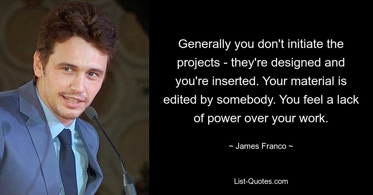 Generally you don't initiate the projects - they're designed and you're inserted. Your material is edited by somebody. You feel a lack of power over your work. — © James Franco