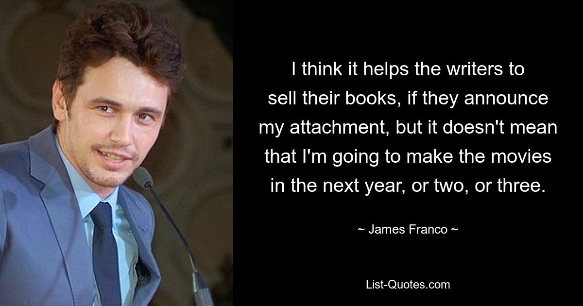 I think it helps the writers to sell their books, if they announce my attachment, but it doesn't mean that I'm going to make the movies in the next year, or two, or three. — © James Franco