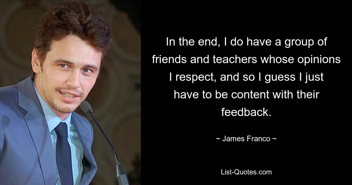 In the end, I do have a group of friends and teachers whose opinions I respect, and so I guess I just have to be content with their feedback. — © James Franco