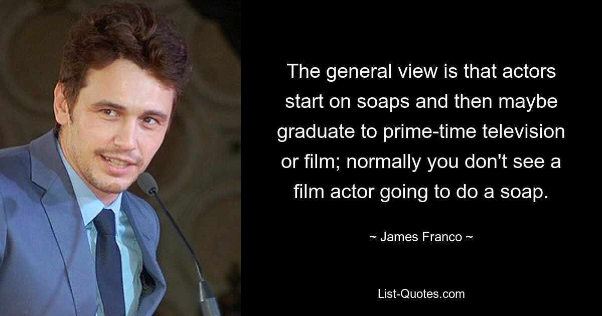 The general view is that actors start on soaps and then maybe graduate to prime-time television or film; normally you don't see a film actor going to do a soap. — © James Franco