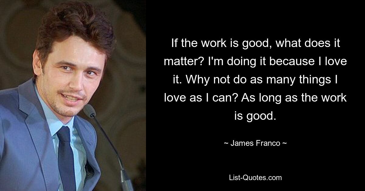 If the work is good, what does it matter? I'm doing it because I love it. Why not do as many things I love as I can? As long as the work is good. — © James Franco