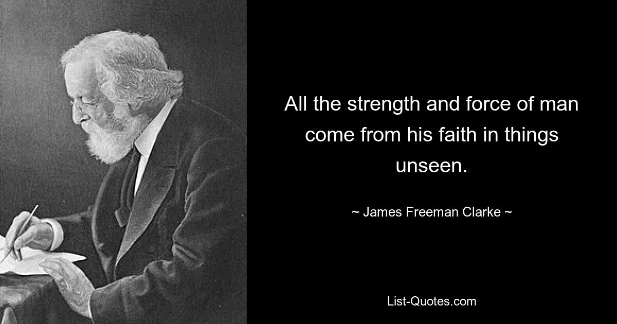 All the strength and force of man come from his faith in things unseen. — © James Freeman Clarke