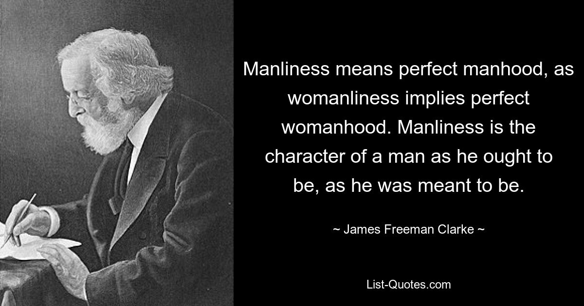 Manliness means perfect manhood, as womanliness implies perfect womanhood. Manliness is the character of a man as he ought to be, as he was meant to be. — © James Freeman Clarke