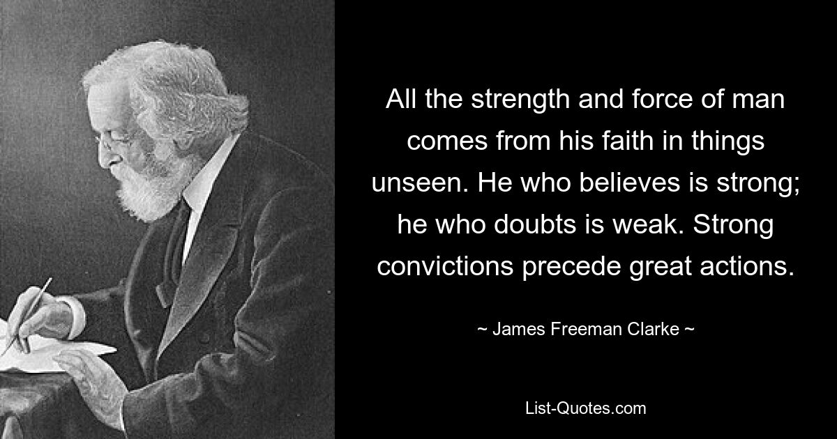 All the strength and force of man comes from his faith in things unseen. He who believes is strong; he who doubts is weak. Strong convictions precede great actions. — © James Freeman Clarke