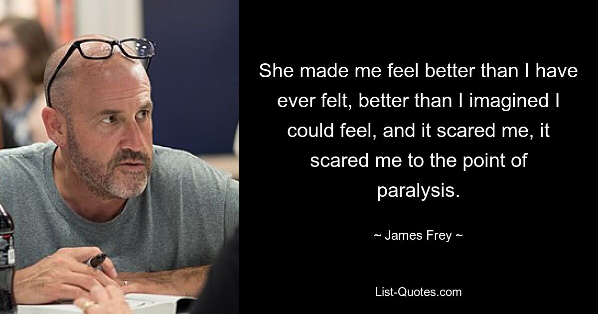 She made me feel better than I have ever felt, better than I imagined I could feel, and it scared me, it scared me to the point of paralysis. — © James Frey