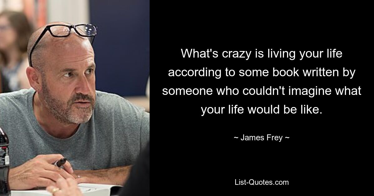 What's crazy is living your life according to some book written by someone who couldn't imagine what your life would be like. — © James Frey