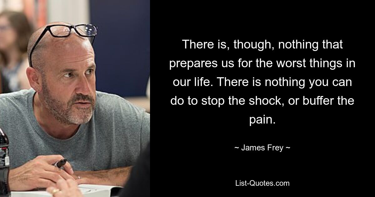 There is, though, nothing that prepares us for the worst things in our life. There is nothing you can do to stop the shock, or buffer the pain. — © James Frey