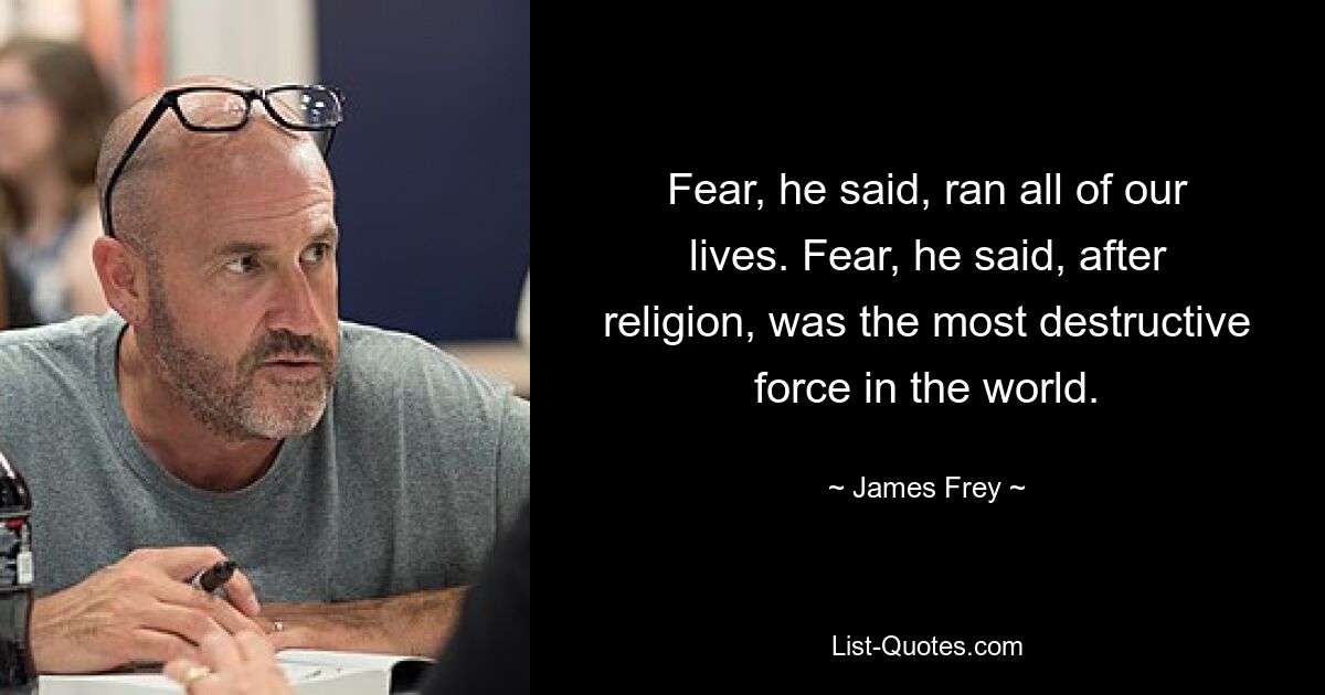 Fear, he said, ran all of our lives. Fear, he said, after religion, was the most destructive force in the world. — © James Frey