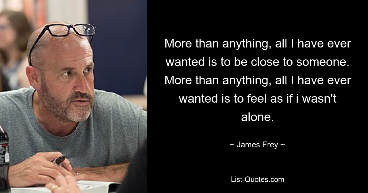 More than anything, all I have ever wanted is to be close to someone. More than anything, all I have ever wanted is to feel as if i wasn't alone. — © James Frey