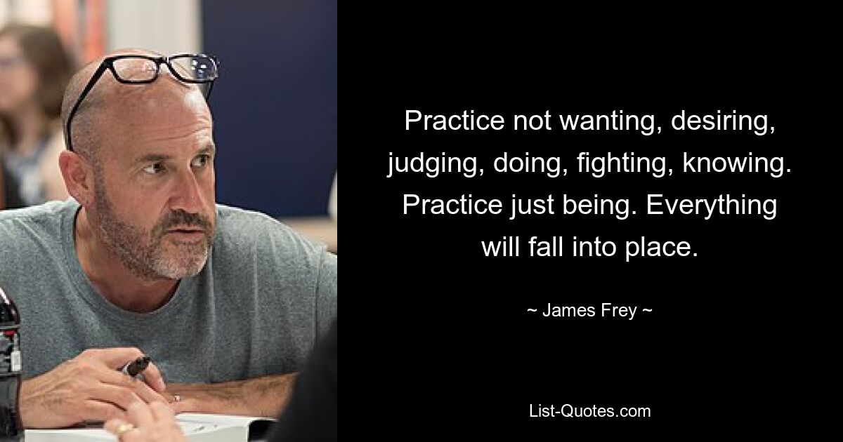 Practice not wanting, desiring, judging, doing, fighting, knowing. Practice just being. Everything will fall into place. — © James Frey