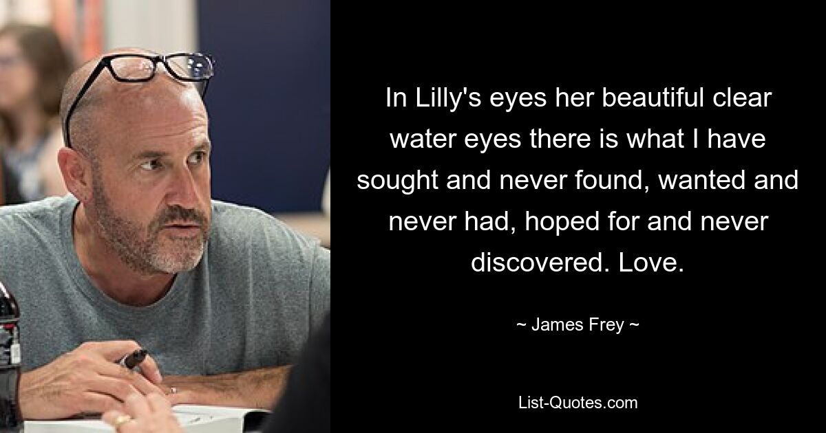 In Lilly's eyes her beautiful clear water eyes there is what I have sought and never found, wanted and never had, hoped for and never discovered. Love. — © James Frey