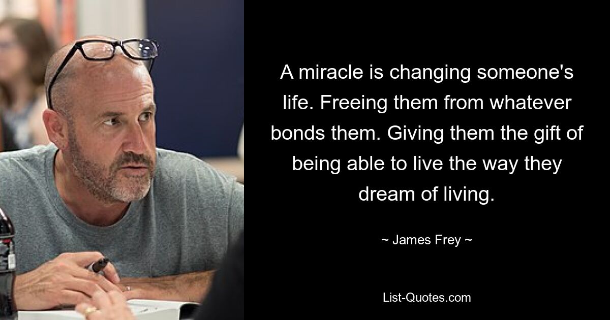 A miracle is changing someone's life. Freeing them from whatever bonds them. Giving them the gift of being able to live the way they dream of living. — © James Frey