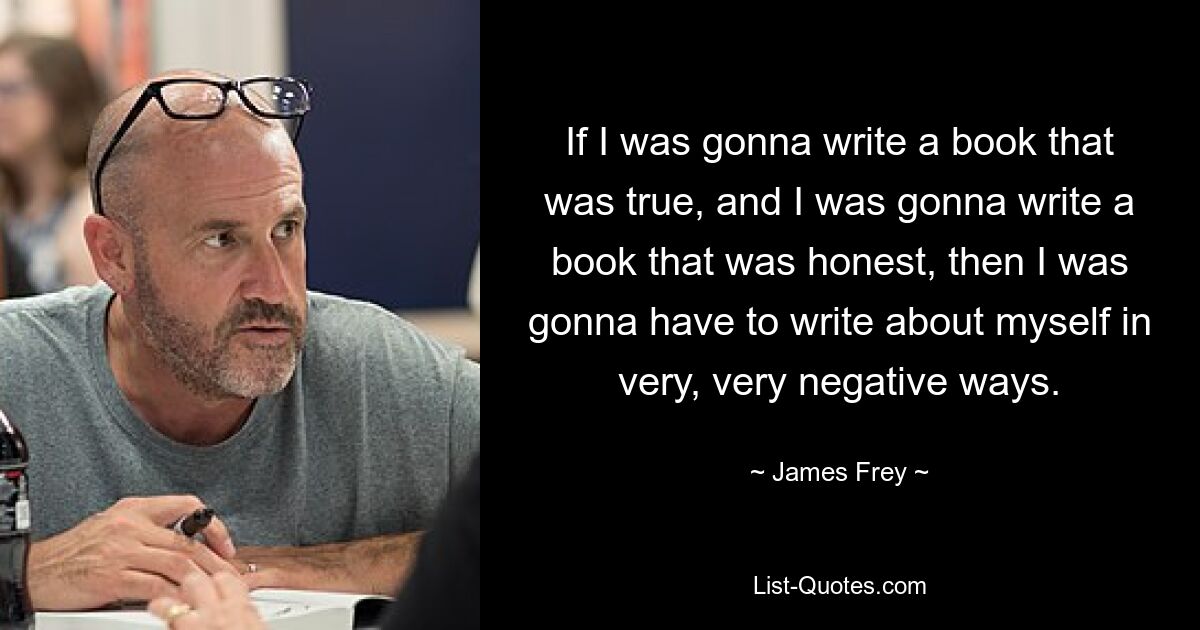 If I was gonna write a book that was true, and I was gonna write a book that was honest, then I was gonna have to write about myself in very, very negative ways. — © James Frey