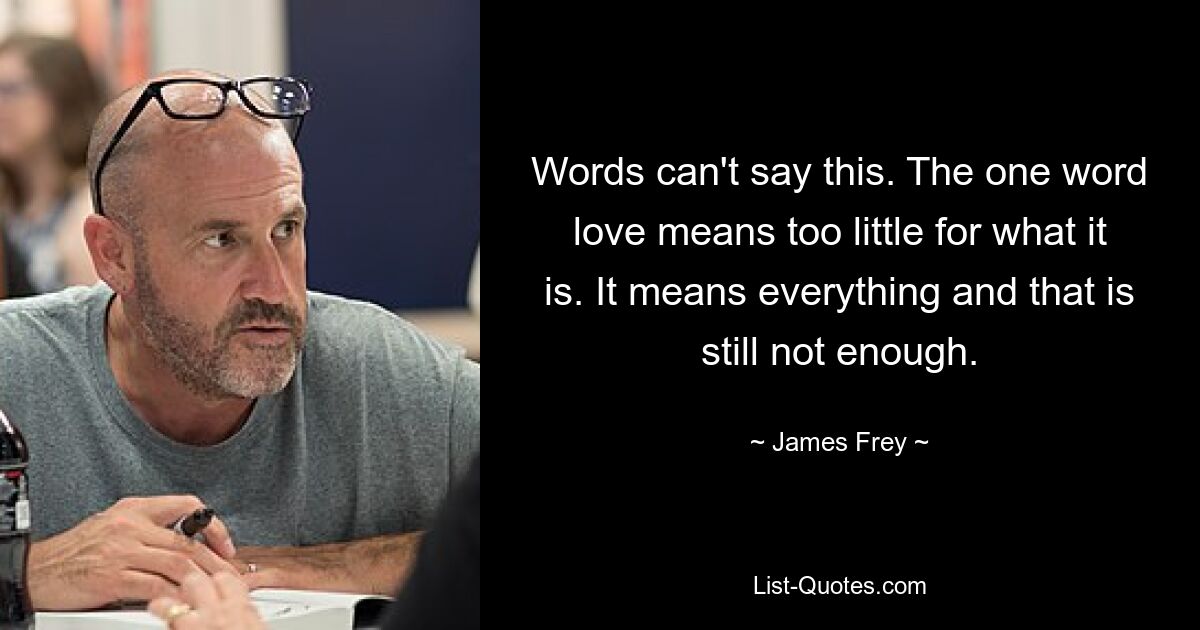 Words can't say this. The one word love means too little for what it is. It means everything and that is still not enough. — © James Frey